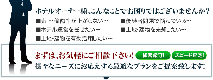 売上・稼働率が上がらない、後継者問題、ホテル運営を任せたい、土地・建物を売却したい、土地・建物を有効活用したい…そんなオーナー様は、まずはお気軽にご相談下さい!様々なニーズにお応えする最適プランをご提案致します!